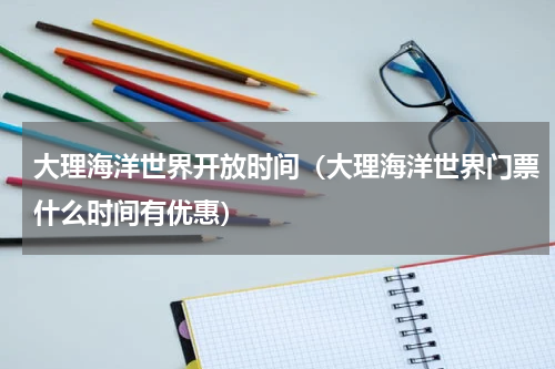 大理海洋世界开放时间（大理海洋世界门票什么时间有优惠）