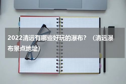 2022清远有哪些好玩的瀑布？（清远瀑布景点地址）