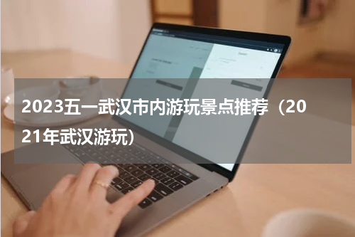 2023五一武汉市内游玩景点推荐（2021年武汉游玩）