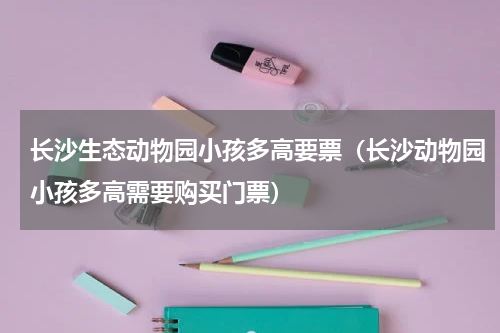 长沙生态动物园小孩多高要票（长沙动物园小孩多高需要购买门票）