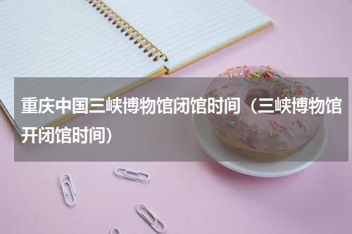 重庆中国三峡博物馆闭馆时间（三峡博物馆开闭馆时间）