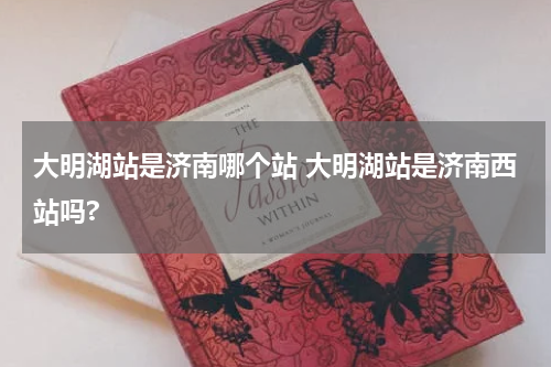 大明湖站是济南哪个站 大明湖站是济南西站吗?