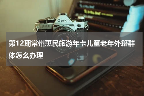 第12期常州惠民旅游年卡儿童老年外籍群体怎么办理