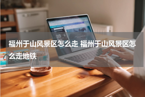福州于山风景区怎么走 福州于山风景区怎么走地铁