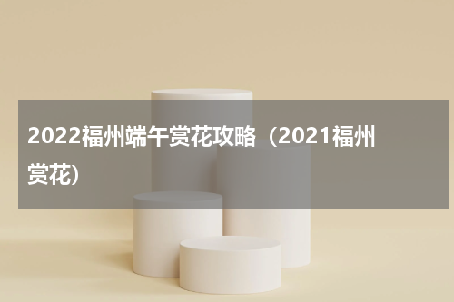 2022福州端午赏花攻略（2021福州赏花）