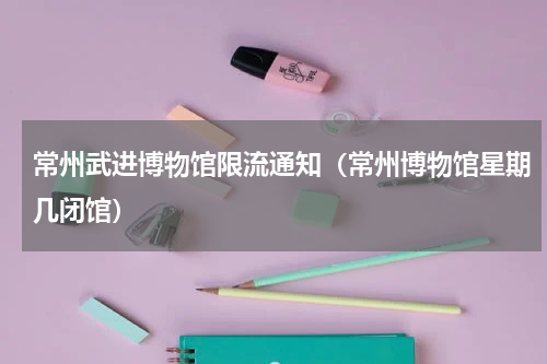 常州武进博物馆限流通知（常州博物馆星期几闭馆）