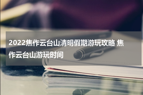 2022焦作云台山清明假期游玩攻略 焦作云台山游玩时间