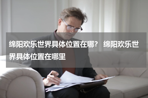 绵阳欢乐世界具体位置在哪？ 绵阳欢乐世界具体位置在哪里