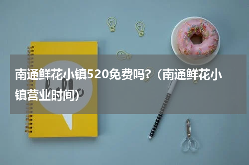南通鲜花小镇520免费吗?（南通鲜花小镇营业时间）