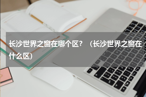 长沙世界之窗在哪个区？（长沙世界之窗在什么区）