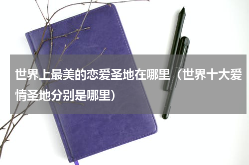 世界上最美的恋爱圣地在哪里（世界十大爱情圣地分别是哪里）