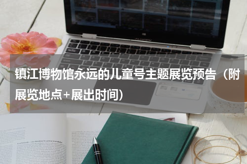 镇江博物馆永远的儿童号主题展览预告（附展览地点+展出时间）