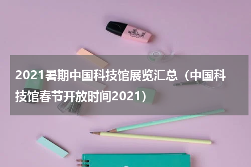 2021暑期中国科技馆展览汇总（中国科技馆春节开放时间2021）