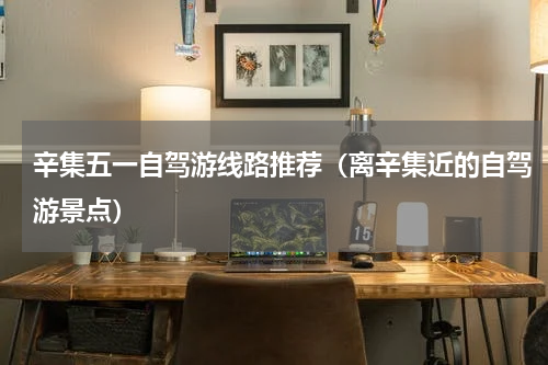 辛集五一自驾游线路推荐（离辛集近的自驾游景点）