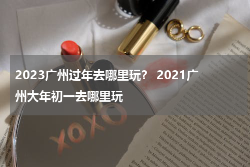 2023广州过年去哪里玩？ 2021广州大年初一去哪里玩