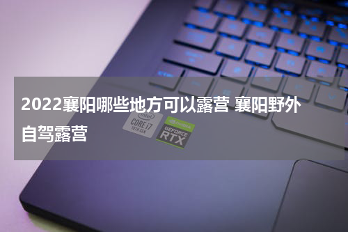 2022襄阳哪些地方可以露营 襄阳野外自驾露营