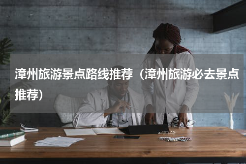 漳州旅游景点路线推荐（漳州旅游必去景点推荐）