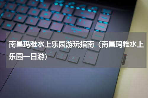 南昌玛雅水上乐园游玩指南（南昌玛雅水上乐园一日游）