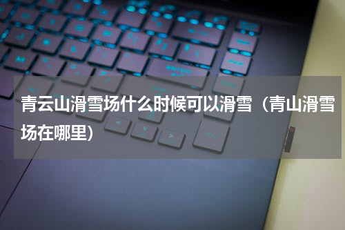 青云山滑雪场什么时候可以滑雪（青山滑雪场在哪里）