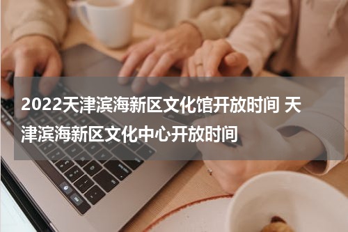 2022天津滨海新区文化馆开放时间 天津滨海新区文化中心开放时间