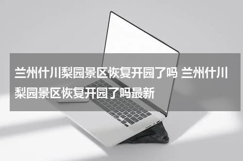 兰州什川梨园景区恢复开园了吗 兰州什川梨园景区恢复开园了吗最新
