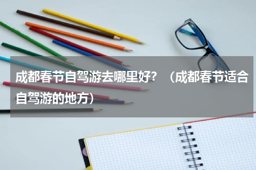 成都春节自驾游去哪里好？（成都春节适合自驾游的地方）