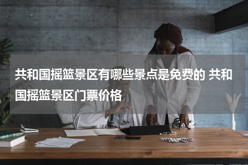 共和国摇篮景区有哪些景点是免费的 共和国摇篮景区门票价格