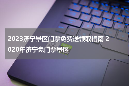 2023济宁景区门票免费送领取指南 2020年济宁免门票景区