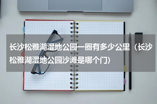 长沙松雅湖湿地公园一圈有多少公里（长沙松雅湖湿地公园沙滩是哪个门）