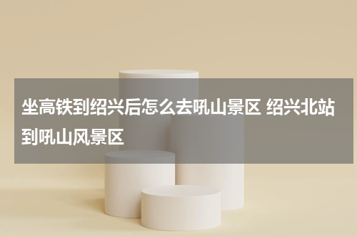 坐高铁到绍兴后怎么去吼山景区 绍兴北站到吼山风景区