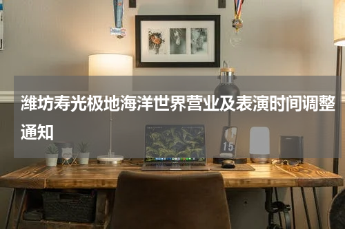 潍坊寿光极地海洋世界营业及表演时间调整通知