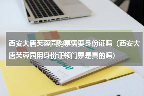 西安大唐芙蓉园购票需要身份证吗（西安大唐芙蓉园用身份证领门票是真的吗）