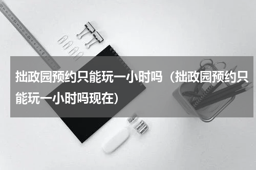 拙政园预约只能玩一小时吗（拙政园预约只能玩一小时吗现在）