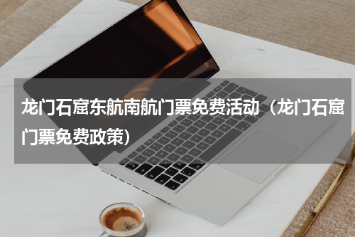 龙门石窟东航南航门票免费活动（龙门石窟门票免费政策）