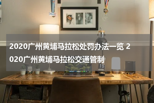 2020广州黄埔马拉松处罚办法一览 2020广州黄埔马拉松交通管制