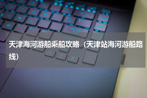 天津海河游船乘船攻略（天津站海河游船路线）
