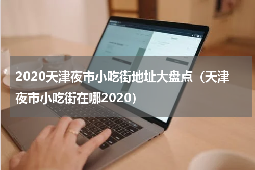 2020天津夜市小吃街地址大盘点（天津夜市小吃街在哪2020）