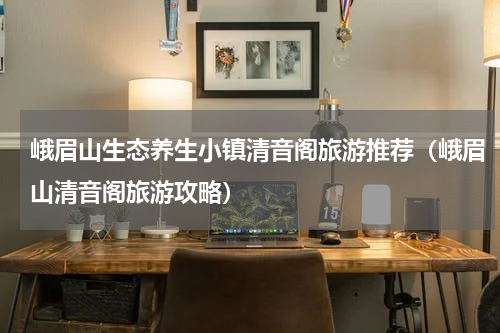 峨眉山生态养生小镇清音阁旅游推荐（峨眉山清音阁旅游攻略）