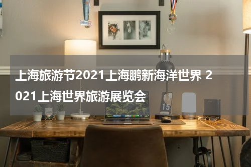 上海旅游节2021上海鹏新海洋世界 2021上海世界旅游展览会