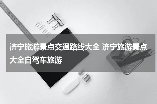 济宁旅游景点交通路线大全 济宁旅游景点大全自驾车旅游