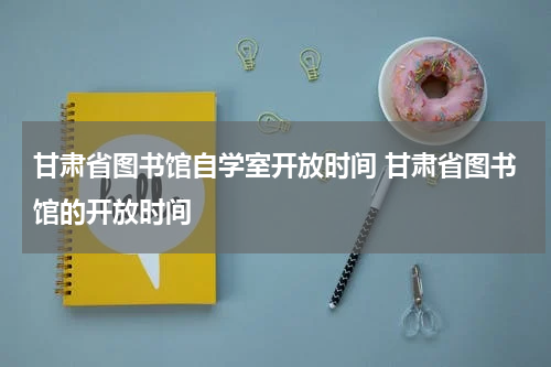 甘肃省图书馆自学室开放时间 甘肃省图书馆的开放时间