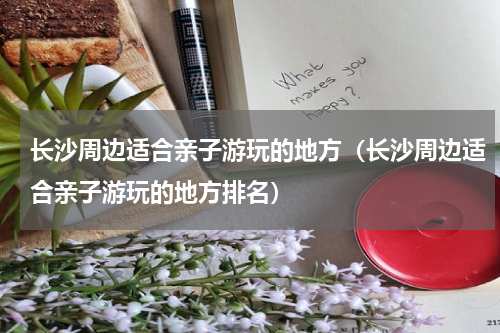 长沙周边适合亲子游玩的地方（长沙周边适合亲子游玩的地方排名）