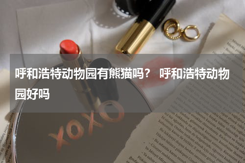 呼和浩特动物园有熊猫吗？ 呼和浩特动物园好吗