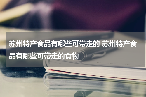 苏州特产食品有哪些可带走的 苏州特产食品有哪些可带走的食物