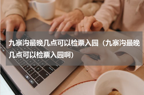 九寨沟最晚几点可以检票入园（九寨沟最晚几点可以检票入园啊）
