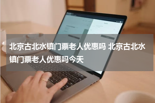 北京古北水镇门票老人优惠吗 北京古北水镇门票老人优惠吗今天