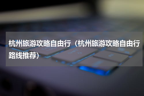 杭州旅游攻略自由行（杭州旅游攻略自由行路线推荐）