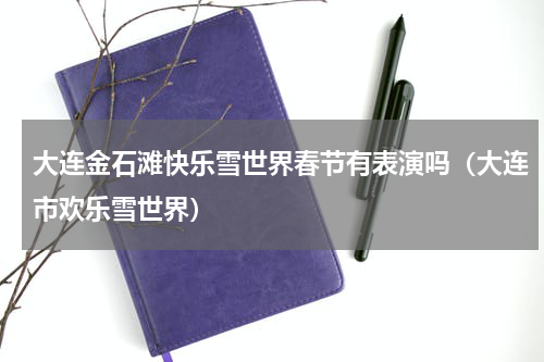 大连金石滩快乐雪世界春节有表演吗（大连市欢乐雪世界）