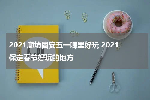 2021廊坊固安五一哪里好玩 2021保定春节好玩的地方