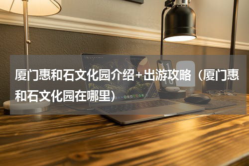 厦门惠和石文化园介绍+出游攻略（厦门惠和石文化园在哪里）
